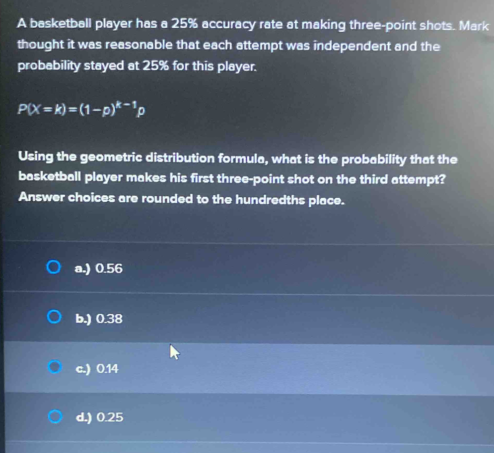 A basketball player has a 25% accuracy rate at making three-point shots. Mark
thought it was reasonable that each attempt was independent and the
probability stayed at 25% for this player.
P(X=k)=(1-p)^k-1p
Using the geometric distribution formula, what is the probability that the
basketball player makes his first three-point shot on the third attempt?
Answer choices are rounded to the hundredths place.
a.) 0.56
b.) 0.38
c.) 0.14
d.) 0.25