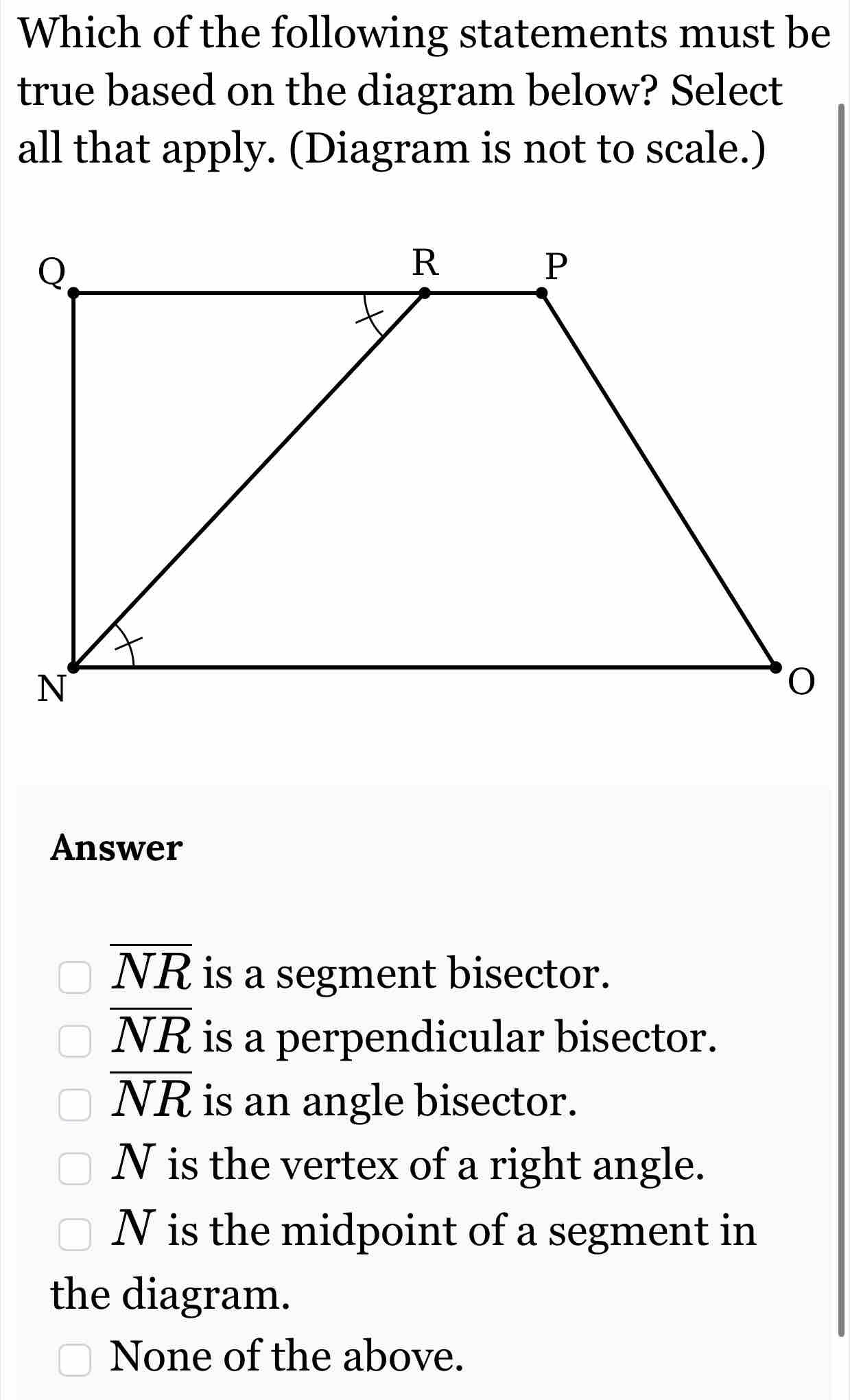 Which of the following statements must be
true based on the diagram below? Select
all that apply. (Diagram is not to scale.)
Answer
overline NR is a segment bisector.
overline NR is a perpendicular bisector.
overline NR is an angle bisector.
N is the vertex of a right angle.
N is the midpoint of a segment in
the diagram.
None of the above.