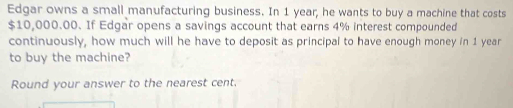 Edgar owns a small manufacturing business. In 1 year, he wants to buy a machine that costs
$10,000.00. If Edgar opens a savings account that earns 4% interest compounded 
continuously, how much will he have to deposit as principal to have enough money in 1 year
to buy the machine? 
Round your answer to the nearest cent.