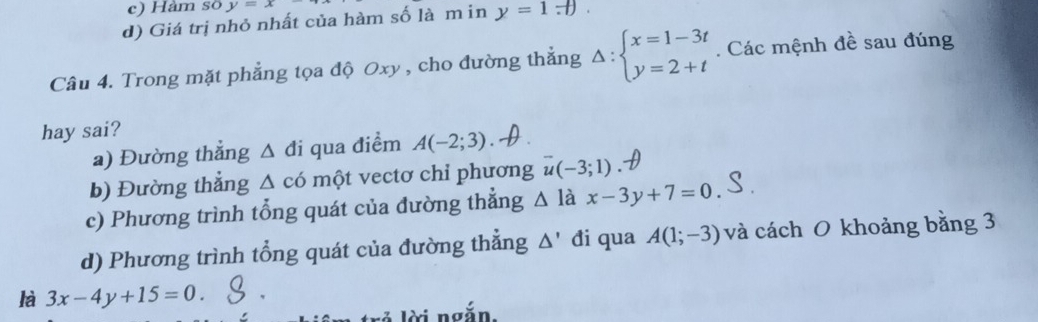 c) Hàm số y=x
d) Giá trị nhỏ nhất của hàm số là m in y=1.+). 
Câu 4. Trong mặt phẳng tọa độ Oxy , cho đường thẳng Delta :beginarrayl x=1-3t y=2+tendarray.. Các mệnh đề sau đúng
hay sai?
a) Đường thẳng Δ đi qua điểm A(-2;3)
b) Đường thẳng △ cd một vectơ chỉ phương overline u(-3;1)
c) Phương trình tổng quát của đường thẳng △ la x-3y+7=0.
d) Phương trình tổng quát của đường thẳng △ ' đi qua A(1;-3) và cách O khoảng bằng 3
là 3x-4y+15=0. 
ài ngắn