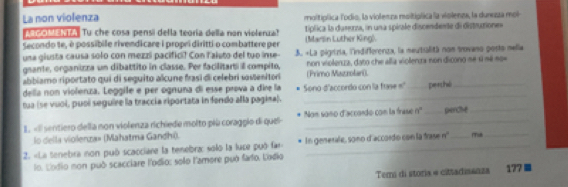 La non violenza molitiplica lodio, la violenza moltiplica la violenza, la durezza mol 
MaMENEA Tu che cosa pensi della teoría della non violerua? típlica la durezza, in una spirale discendente di distrutione» 
Secondo te, é possíbile rivendicare i propri diritti o combattere per (Marsin Luther King) 
una giusta causa solo con mezzi pacifici? Con laiuto del tuo inse- 3. «La pigrtzía, l'indifferenza, la meutialità non trovano posto nella 
gsante, organizza un dibattito in classe. Per facilitarti il compito, (Primo Mazzolari). non violenza, dato che alla violenza non dicono sé si né no» 
abbiamo riportato qui di seguito alcune frasí di celebri sasenitori 
della non violenza. Leggile e per ognuna di esse prova a dire la 
tua (se vuoi, puol seguire la traccia riportata in fendo alla pagina). Sono-d'accordo con la frase =' _perché 
1. «Il sentiero della non violenza richiede molto più coraggio di quel- Non sono d'accordo con la frase n° _perche 
lo della violenza» (Mahatma Gandhi) 
2. «La tenebra non puó scacciane la tenebra: solo la luce puó far In generale, sono d'accordo con la trase n' _mua 
lo. Lodio non può scacciare l'odio: solo l'amore puó fafo. Lodio 
Temi di storia = cittadissnza 177 ■