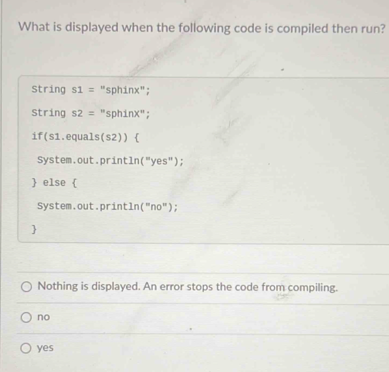 What is displayed when the following code is compiled then run?
String s1= "sphinx";
String s2= "sphinX";
if(s1.equals(s2)) 
System.out.println("yes");
 else 
System.out.println("no");

Nothing is displayed. An error stops the code from compiling.
no
yes