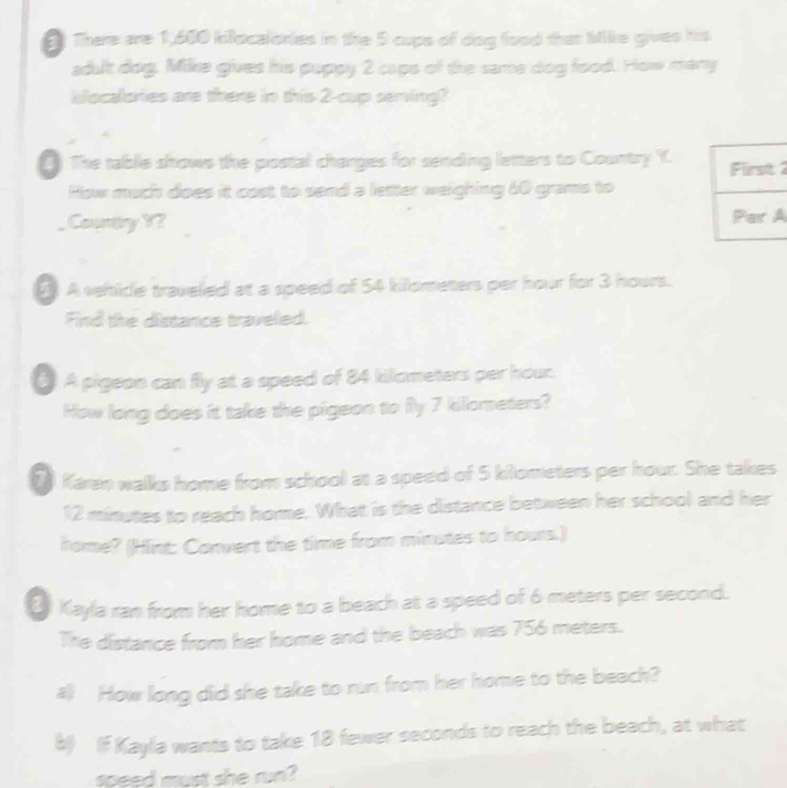 There are 1,600 killocalonies in the 5 cups of dog food that Milke gives his 
adult dog. Mike gives his puppy 2 caps of the same dog food. How many 
slocalories are there in this 2 -cup serving? 
The table shows the postal charges for sending letters to Country Y. First 2 
How much does it cost to send a letter weighing 60 grams to 
_ Country Y? Par A 
5 A vehicle traveled at a speed of 54 killometers per hour for 3 hours. 
Find the distance travelied. 
( A pigeon can fly at a speed of 84 kilometers per hour. 
How long does it take the pigeon to fly 7 killometers? 
20 Karen walks home from school at a speed of 5 kilometers per hour. She takes
12 minutes to reach home. What is the distance between her school and her 
home? (Hint: Convert the time from minutes to hours.) 
Kayla ran from her home to a beach at a speed of 6 meters per second. 
The distance from her home and the beach was 756 meters. 
all How long did she take to run from her home to the beach? 
8 If Kayla wants to take 18 fewer seconds to reach the beach, at what 
speed must she run?