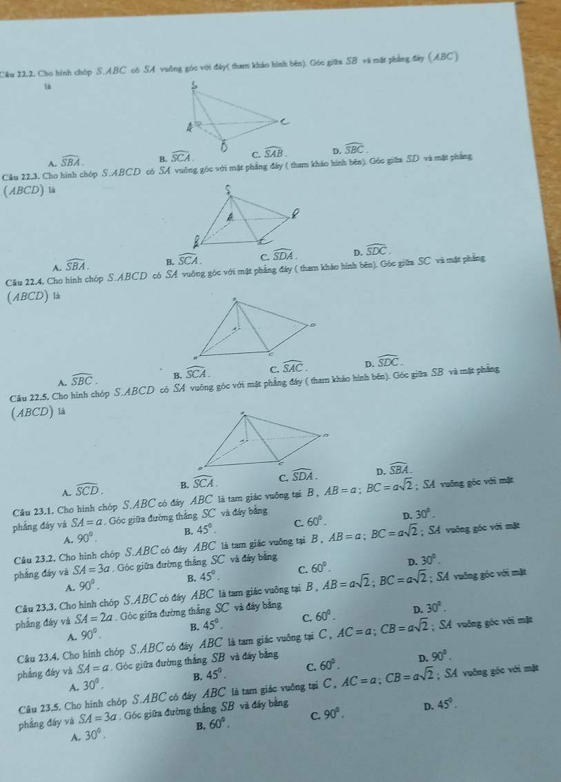 Cầu 22.2. Cho hình chóp S.ABC có SA vuồng góc với đây( tham khảo hình bên). Góc giữa SB và mặt phẳng đây (ABC)
là
D. widehat SBC.
A. widehat SBA.
B. 
Câu 22.3. Cho hình chóp S.ABCD có SA vuởng góc với mật phẳng đây ( tham kháo hình bên). Góc giữa SD và mặt phẳng
(ABCD) là
A. widehat SBA.
B. widehat SCA. C. widehat SDA. D. widehat SDC.
Cầu 22.4. Cho hình chóp S.ABCD có SA vuông góc với mặt phẳng đáy ( tham khảo hình bên). Góc giữm SC và mặt phẳng
(ABCD) là
A. widehat SBC.
B. widehat SCA. C. widehat SAC. D. widehat SDC.
Câu 22.5, Cho hình chóp S.ABCD có SA vuởng góc với mặt phẳng đáy ( tham kháo hình bên). Góc giữa SB và mặt phẳng
(ABCD) là
A. widehat SCD.
B. widehat SCA. C. widehat SDA. D. widehat SBA.
Câu 23.1. Cho hình chóp S.ABC có đây ABC là tam giác vuỡng tại B , AB=a;BC=asqrt(2); SA vuỡng gôc với mặt
phẳng đáy và SA=a. Góc giữa đường thắng SC và đây bằng
A. 90°. 45°. C. 60°. D. 30°.
B.
Câu 23.2, Cho hình chóp S.ABC có đáy ABC là tam giác vuỡng tại a B,AB=a;BC=asqrt(2); SA vuāng góc với mặt
phẳng đáy và SA=3a. Góc giữa đường thắng SC và đây bằng
D. 30°.
A. 90°.
B. 45°.
C. 60°.
Câu 23.3. Cho hình chóp S.ABC có đây ABC là tam giác vuỡng tại B , AB=asqrt(2);BC=asqrt(2); SA vuông góc với mặt
phẳng đây và SA=2a. Góc giữa đường thắng SC và đây bảng
B. 45°.
C. 60°.
D. 30°.
A. 90°.
Câu 23.4, Cho hình chóp S.ABC có đây ABC là tam giác vuỡng tại C, AC=a;CB=asqrt(2); SA vuông góc với mặt
phẳng đáy và SA=a Góc giữa đường thẳng SB và đáy bằng
D. 90°.
A. 30°.
B. 45°.
C. 60°.
Câu 23,5. Cho hình chóp S.ABC có đây ABC là tam giác vuỡng tại C, AC=a;CB=asqrt(2); SA vuỡng góc với mặt
phẳng đáy và SA=3a , Góc giữa đường thắng SB và đây bằng
D. 45°.
A. 30°. B. 60°. C. 90°.