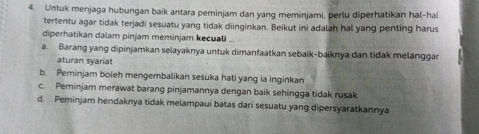 Untuk menjaga hubungan baik antara peminjam dan yang meminjami, perlu diperhatikan hal-hal
tertentu agar tidak terjadi sesuatu yang tidak diinginkan. Beikut ini adalah hal yang penting harus
diperhatikan dalam pinjam meminjam kecuali ...
a. Barang yang dipinjamkan selayaknya untuk dimanfaatkan sebaik-baiknya dan tidak melanggar
aturan syariat
b. Peminjam boleh mengembalikan sesuka hati yang ia inginkan
c. Peminjam merawat barang pinjamannya dengan baik sehingga tidak rusak
d. Peminjam hendaknya tidak melampaui batas dari sesuatu yang dipersyaratkannya