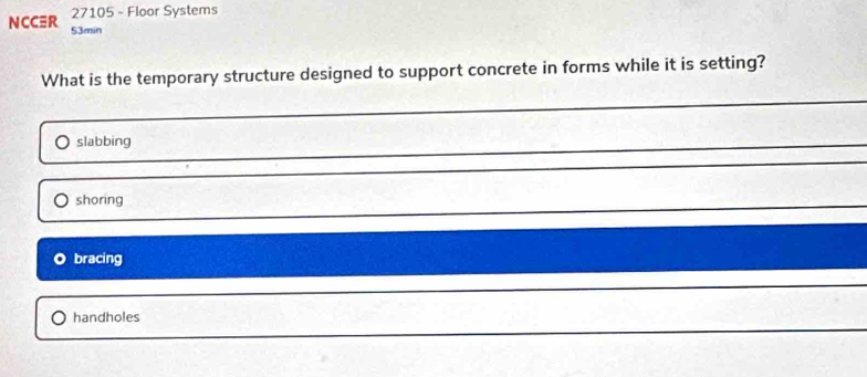 NCCR 27105 - Floor Systems
53min
What is the temporary structure designed to support concrete in forms while it is setting?
slabbing
shoring
bracing
handholes