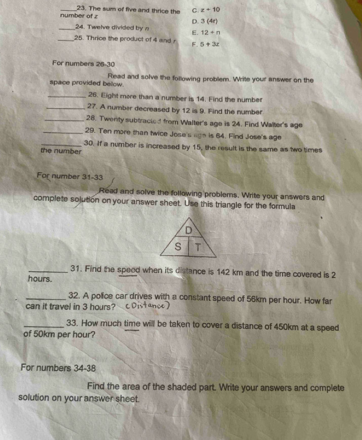 The sum of five and thrice the C. z+10
number of z
D. 3(4r)
_24. Twelve divided by n E. 12/ n
_25. Thrice the product of 4 and r F. 5+3z
For numbers 26-30 
Read and solve the following problem. Write your answer on the
space provided below.
_26. Eight more than a number is 14. Find the number
_27. A number decreased by 12 is 9. Find the number
_28. Twenty subtracted from Walter's age is 24. Find Walter's age
_29. Ten more than twice Jose's age is 64. Find Jose's age
_30. If a number is increased by 15, the result is the same as two times
the number
For number 31-33
Read and solve the following problems. Write your answers and
complete solution on your answer sheet. Use this triangle for the formula
D
s T
_31. Find the speed when its distance is 142 km and the time covered is 2
hours.
_32. A police car drives with a constant speed of 56km per hour. How far
can it travel in 3 hours?
_33. How much time will be taken to cover a distance of 450km at a speed
of 50km per hour?
For numbers 34-38
Find the area of the shaded part. Write your answers and complete
solution on your answer sheet.