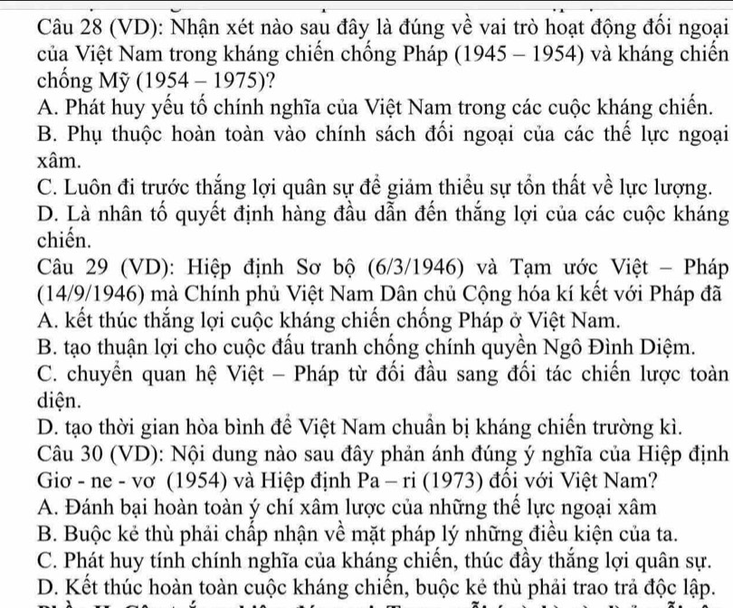 (VD): Nhận xét nào sau đây là đúng về vai trò hoạt động đối ngoại
ủa Việt Nam trong kháng chiến chống Pháp (1945 - 1954) và kháng chiến
chống Mỹ (1954-1975) ?
A. Phát huy yếu tố chính nghĩa của Việt Nam trong các cuộc kháng chiến.
B. Phụ thuộc hoàn toàn vào chính sách đối ngoại của các thế lực ngoại
xâm.
C. Luôn đi trước thắng lợi quân sự để giảm thiểu sự tổn thất về lực lượng.
D. Là nhân tố quyết định hàng đầu dẫn đến thắng lợi của các cuộc kháng
chiến.
Câu 29 (VD): Hiệp định Sơ bộ (6/3/1946) và Tạm ước Việt - Pháp
(14/9/1946) mà Chính phủ Việt Nam Dân chủ Cộng hóa kí kết với Pháp đã
A. kết thúc thắng lợi cuộc kháng chiến chống Pháp ở Việt Nam.
B. tạo thuận lợi cho cuộc đấu tranh chống chính quyền Ngô Đình Diệm.
C. chuyển quan hệ Việt - Pháp từ đối đầu sang đối tác chiến lược toàn
diện.
D. tạo thời gian hòa bình để Việt Nam chuẩn bị kháng chiến trường kì.
Câu 30 (VD): Nội dung nào sau đây phản ánh đúng ý nghĩa của Hiệp định
Giơ - ne - vơ (1954) và Hiệp định Pa-ri (1973) đổi với Việt Nam?
A. Đánh bại hoàn toàn ý chí xâm lược của những thể lực ngoại xâm
B. Buộc kẻ thù phải chấp nhận về mặt pháp lý những điều kiện của ta.
C. Phát huy tính chính nghĩa của kháng chiến, thúc đầy thắng lợi quân sự.
D. Kết thúc hoàn toàn cuộc kháng chiến, buộc kẻ thù phải trao trả độc lập.