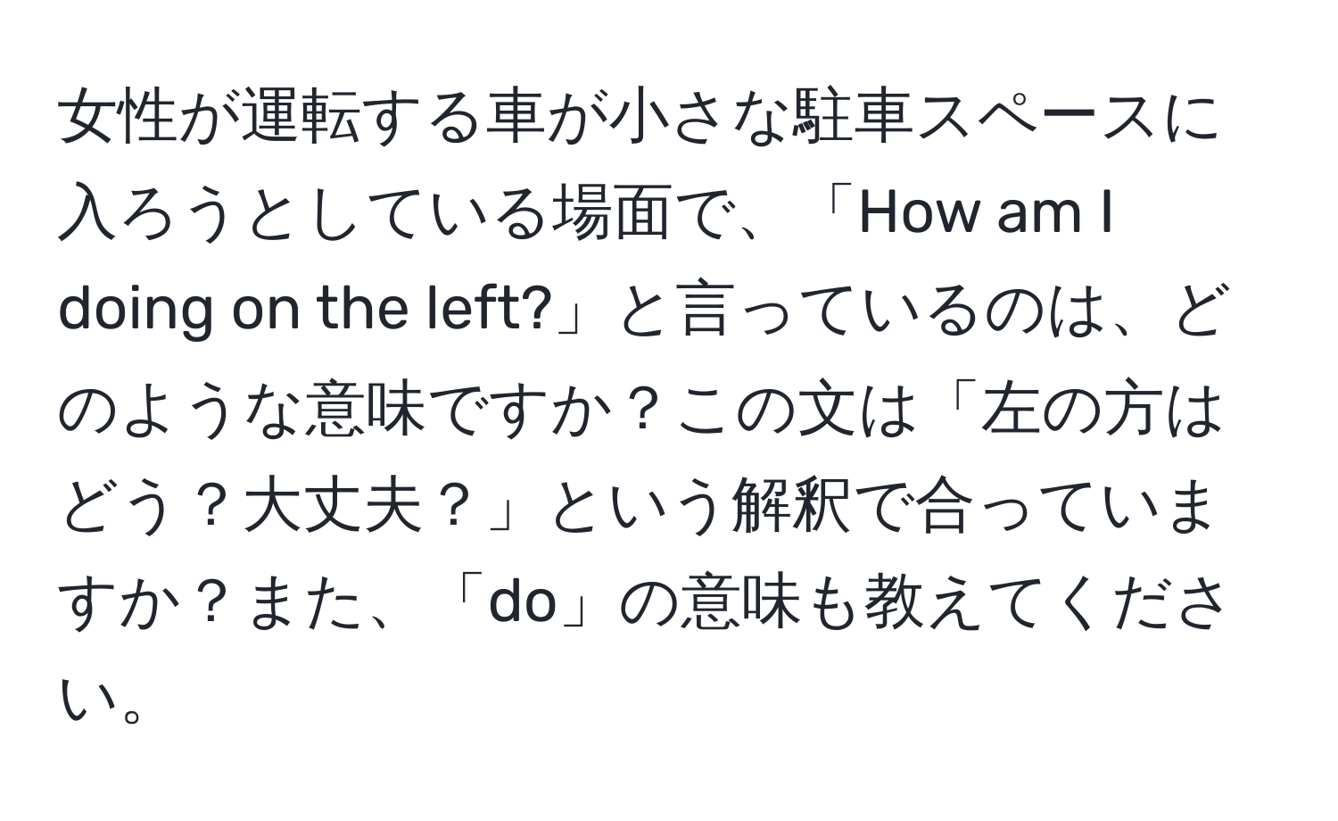 女性が運転する車が小さな駐車スペースに入ろうとしている場面で、「How am I doing on the left?」と言っているのは、どのような意味ですか？この文は「左の方はどう？大丈夫？」という解釈で合っていますか？また、「do」の意味も教えてください。