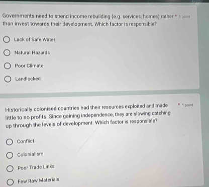 Governments need to spend income rebuilding (e.g. services, homes) rather * 1 poins
than invest towards their development. Which factor is responsible?
Lack of Safe Water
Natural Hazards
Poor Climate
Landlocked
Historically colonised countries had their resources exploited and made 1 point
little to no profits. Since gaining independence, they are slowing catching
up through the levels of development. Which factor is responsible?
Conflict
Colonialism
Poor Trade Links
Few Raw Materials