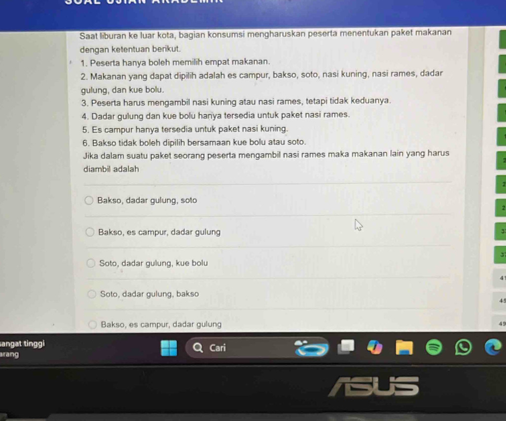 Saat liburan ke luar kota, bagian konsumsi mengharuskan peserta menentukan paket makanan
dengan ketentuan berikut.
1. Peserta hanya boleh memilih empat makanan.
2. Makanan yang dapat dipilih adalah es campur, bakso, soto, nasi kuning, nasi rames, dadar
gulung, dan kue bolu.
3. Peserta harus mengambil nasi kuning atau nasi rames, tetapi tidak keduanya.
4. Dadar gulung dan kue bolu hanya tersedia untuk paket nasi rames.
5. Es campur hanya tersedia untuk paket nasi kuning.
6. Bakso tidak boleh dipilih bersamaan kue bolu atau soto.
Jika dalam suatu paket seorang peserta mengambil nasi rames maka makanan lain yang harus
diambil adalah
Bakso, dadar gulung, soto
2
Bakso, es campur, dadar gulung
3
3
Soto, dadar gulung, kue bolu
4
Soto, dadar gulung, bakso
45
Bakso, es campur, dadar gulung 49
angat tinggi
Cari
rang