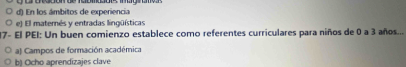 ua Gregdon de nabmoaões imaginativas
d) En los âmbitos de experiencia
e) El maternés y entradas lingüísticas
17- El PEI: Un buen comienzo establece como referentes curriculares para niños de 0 a 3 años...
a) Campos de formación académica
b) Ocho aprendizajes clave