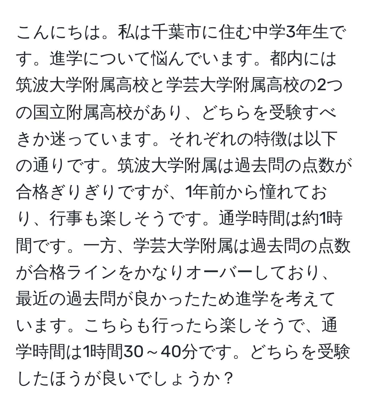 こんにちは。私は千葉市に住む中学3年生です。進学について悩んでいます。都内には筑波大学附属高校と学芸大学附属高校の2つの国立附属高校があり、どちらを受験すべきか迷っています。それぞれの特徴は以下の通りです。筑波大学附属は過去問の点数が合格ぎりぎりですが、1年前から憧れており、行事も楽しそうです。通学時間は約1時間です。一方、学芸大学附属は過去問の点数が合格ラインをかなりオーバーしており、最近の過去問が良かったため進学を考えています。こちらも行ったら楽しそうで、通学時間は1時間30～40分です。どちらを受験したほうが良いでしょうか？