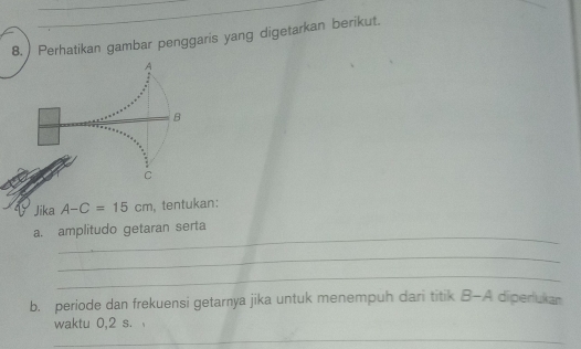 Perhatikan gambar penggaris yang digetarkan berikut. 
A 
B 
C 
Jika A-C=15cm ,tentukan: 
_ 
a. amplitudo getaran serta 
_ 
_ 
b. periode dan frekuensi getarnya jika untuk menempuh dari titik B-A diperukan 
waktu 0,2 s. 
_