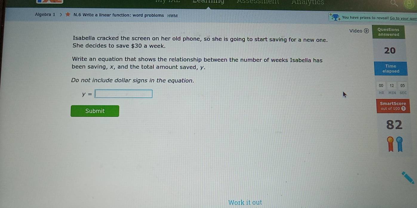 Assessment Analytics 
Algebra 1 > ★ N.6 Write a linear function: word problems HWM You have prizes to reveal! Go to your gan 
Video ⑥ 
Isabella cracked the screen on her old phone, so she is going to start saving for a new one. 
She decides to save $30 a week. 
Write an equation that shows the relationship between the number of weeks Isabella has 
been saving, x, and the total amount saved, y. 
Do not include dollar signs in the equation.
y=□
Submit 
Work it out