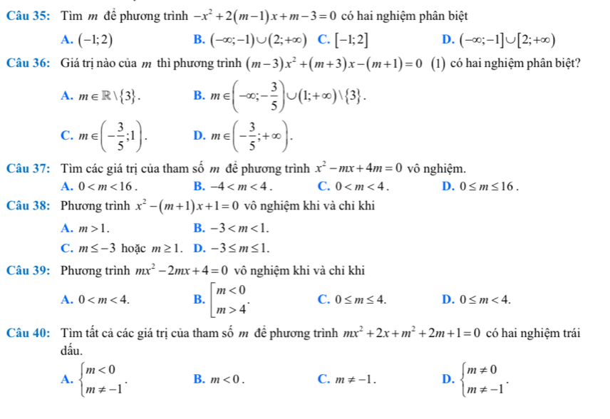 Tìm m đề phương trình -x^2+2(m-1)x+m-3=0 có hai nghiệm phân biệt
A. (-1;2) B. (-∈fty ;-1)∪ (2;+∈fty ) C. [-1;2] D. (-∈fty ;-1]∪ [2;+∈fty )
Câu 36: Giá trị nào của m thì phương trình (m-3)x^2+(m+3)x-(m+1)=0 (1) có hai nghiệm phân biệt?
A. m∈ R| 3 . B. m∈ (-∈fty ;- 3/5 )∪ (1;+∈fty )vee  3 .
C. m∈ (- 3/5 ;1). D. m∈ (- 3/5 ;+∈fty ).
Câu 37: Tìm các giá trị của tham số m để phương trình x^2-mx+4m=0 vô nghiệm.
A. 0 B. -4 C. 0 D. 0≤ m≤ 16.
Câu 38: Phương trình x^2-(m+1)x+1=0 vô nghiệm khi và chỉ khi
A. m>1. B. -3
C. m≤ -3 hoặc m≥ 1 D. -3≤ m≤ 1.
Câu 39: Phương trình mx^2-2mx+4=0 vô nghiệm khi và chỉ khi
A. 0 B. beginbmatrix m<0 m>4^(·)endarray. C. 0≤ m≤ 4. D. 0≤ m<4.
Câu 40: Tìm tất cả các giá trị của tham số m đề phương trình mx^2+2x+m^2+2m+1=0 có hai nghiệm trái
dấu.
A. beginarrayl m<0 m!= -1endarray. . B. m<0. C. m!= -1. D. beginarrayl m!= 0 m!= -1endarray. .