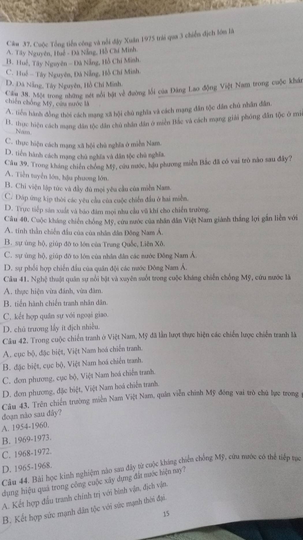 Cuộc Tổng tiến công và nổi đậy Xuân 1975 trải qua 3 chiến dịch lớn lã
A. Tây Nguyên, Huế - Đá Nẵng, Hồ Chí Minh.
B. Huế, Tây Nguyên - Đà Nẵng, Hồ Chí Minh.
C. Huế - Tây Nguyên, Đà Nẵng, Hồ Chí Minh.
D. Dà Nẵng, Tây Nguyên, Hồ Chí Minh,
Câu 38. Một trong những nét nổi bật về đường lối của Đảng Lao động Việt Nam trong cuộc khán
chiến chống Mỹ, cứu nước là
A. tiền hành đồng thời cách mạng xã hội chủ nghĩa và cách mạng dân tộc dân chủ nhân dân.
B. thực hiện cách mạng dân tộc dân chủ nhân dân ở miền Bắc và cách mạng giải phóng dân tộc ở mi
Nam.
C. thực hiện cách mạng xã hội chủ nghĩa ở miền Nam.
D. tiến hành cách mạng chủ nghĩa và dân tộc chủ nghĩa.
Câu 39. Trong kháng chiến chống Mỹ, cứu nước, hậu phương miền Bắc đã có vai trò nào sau đây?
A. Tiền tuyển lớn, hậu phương lớn.
B. Chi viện lập tức và đầy đủ mọi yêu cầu của miền Nam.
C. Đáp ứng kịp thời các yêu cầu của cuộc chiến đấu ở hai miền.
D. Trực tiếp sản xuất và bảo đảm mọi nhu cầu vũ khí cho chiến trường.
Câu 40. Cuộc kháng chiến chống Mỹ, cứu nước của nhân dân Việt Nam giành thắng lợi gắn liền với
A. tính thần chiến đấu của của nhân dân Đông Nam Á.
B. sự ủng hộ, giúp đỡ to lớn của Trung Quốc, Liên Xô.
C. sự ủng hộ, giúp đỡ to lớn của nhân dân các nước Đông Nam Á.
D. sự phối hợp chiến đấu của quân đội các nước Đông Nam Á.
Câu 41. Nghệ thuật quân sự nổi bật và xuyên suốt trong cuộc kháng chiến chống Mỹ, cứu nước là
A. thực hiện vừa đánh, vừa đàm.
B. tiến hành chiến tranh nhân dân.
C. kết hợp quân sự với ngoại giao.
D. chủ trương lấy ít địch nhiều.
Câu 42. Trong cuộc chiến tranh ở Việt Nam, Mỹ đã lần lượt thực hiện các chiến lược chiến tranh là
A. cục bộ, đặc biệt, Việt Nam hoá chiến tranh.
B. đặc biệt, cục bộ, Việt Nam hoá chiến tranh.
C. đơn phương, cục bộ, Việt Nam hoá chiến tranh.
D. đơn phương, đặc biệt, Việt Nam hoá chiến tranh.
Câu 43. Trên chiến trường miền Nam Việt Nam, quân viễn chinh Mỹ đóng vai trò chủ lực trong y
đoạn nào sau đây?
A. 1954-1960.
B. 1969-1973.
C. 1968-1972.
D. 1965-1968.
Câu 44. Bài học kinh nghiệm nào sau đây từ cuộc kháng chiến chống Mỹ, cứu nước có thể tiếp tục
dụng hiệu quả trong công cuộc xây dựng đất nước hiện nay?
A. Kết hợp đấu tranh chính trị với bình vận, địch vận.
B. Kết hợp sức mạnh dân tộc với sức mạnh thời đại.
15