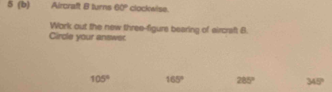 5 (b) Aircraft B turns 60° clockwise.
Work out the new three-figure bearing of aircraft B.
Circle your answer.
105°
165°
285°
345°