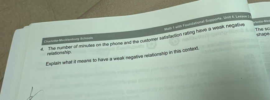 Math 1 with Foundational Supports. Unit 4. Lesson 3 
The sc 
shape 
4. The number of minutes on the phone and the customer satisfaction rating have a weak negative ar lotte-Mer 
Charlotte-Mecklenburg Schools 
relationship. 
Explain what it means to have a weak negative relationship in this context.