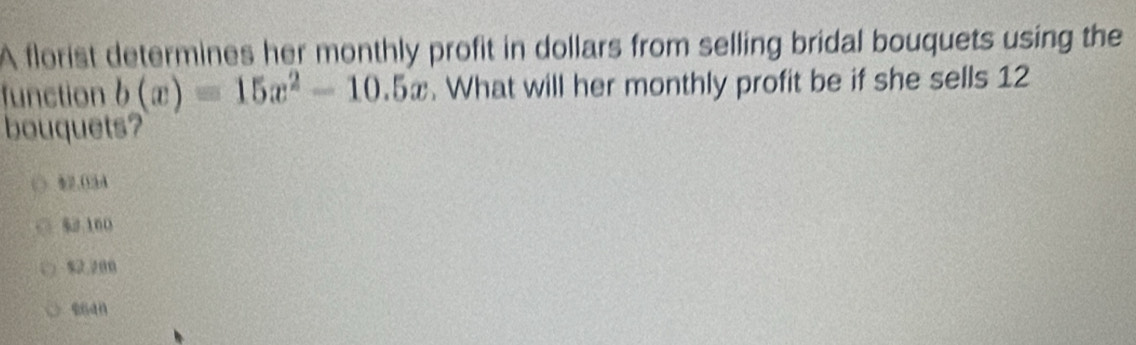 A florist determines her monthly profit in dollars from selling bridal bouquets using the
function b(x)=15x^2-10.5x. What will her monthly profit be if she sells 12
bouquets?
82.O3A
% 2 160
$2,200