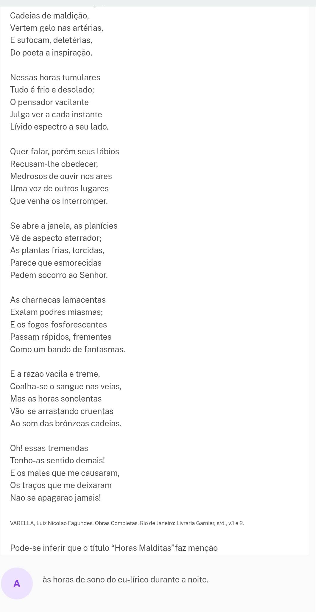 Cadeias de maldição, 
Vertem gelo nas artérias, 
E sufocam, deletérias, 
Do poeta a inspiração. 
Nessas horas tumulares 
Tudo é frio e desolado; 
O pensador vacilante 
Julga ver a cada instante 
Lívido espectro a seu lado. 
Quer falar, porém seus lábios 
Recusam-lhe obedecer, 
Medrosos de ouvir nos ares 
Uma voz de outros lugares 
Que venha os interromper. 
Se abre a janela, as planícies 
Vê de aspecto aterrador; 
As plantas frias, torcidas, 
Parece que esmorecidas 
Pedem socorro ao Senhor. 
As charnecas lamacentas 
Exalam podres miasmas; 
E os fogos fosforescentes 
Passam rápidos, frementes 
Como um bando de fantasmas. 
E a razāo vacila e treme, 
Coalha-se o sangue nas veias, 
Mas as horas sonolentas 
Vāo-se arrastando cruentas 
Ao som das brônzeas cadeias. 
Oh! essas tremendas 
Tenho-as sentido demais! 
E os males que me causaram, 
Os traços que me deixaram 
Não se apagarão jamais! 
VARELLA, Luiz Nicolao Fagundes. Obras Completas. Rio de Janeiro: Livraria Garnier, s/d., v. 1 e 2. 
Pode-se inferir que o título “Horas Malditas”faz menção 
A às horas de sono do eu-lírico durante a noite.