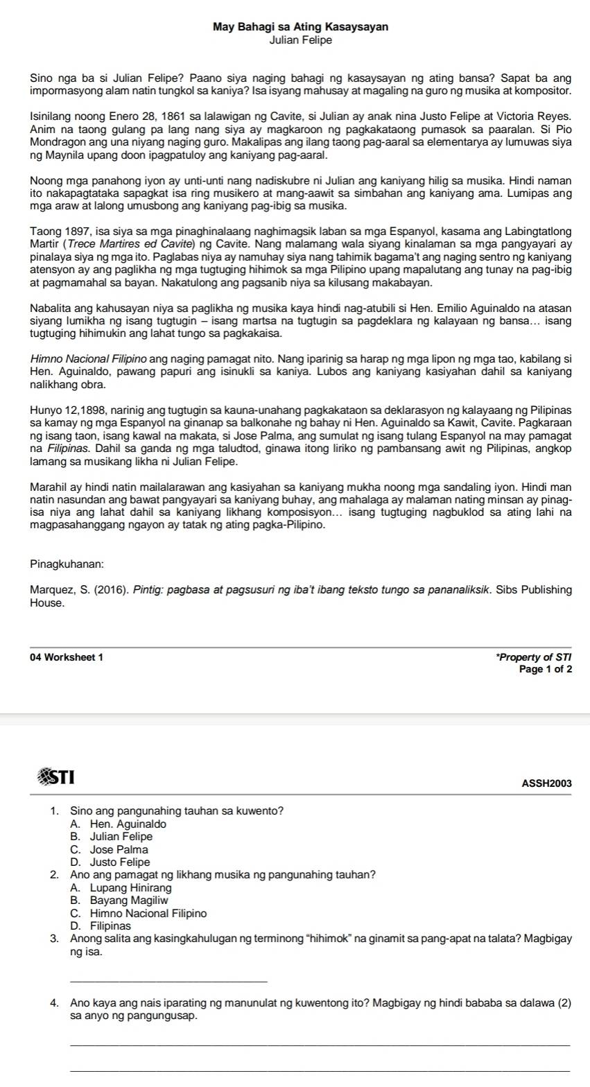May Bahagi sa Ating Kasaysayan
Julian Felipe
Sino nga ba si Julian Felipe? Paano siya naging bahagi ng kasaysayan ng ating bansa? Sapat ba ang
impormasyong alam natin tungkol sa kaniya? Isa isyang mahusay at magaling na guro ng musika at kompositor.
Isinilang noong Enero 28, 1861 sa lalawigan ng Cavite, si Julian ay anak nina Justo Felipe at Victoria Reyes.
Anim na taong gulang pa lang nang siya ay magkaroon ng pagkakataong pumasok sa paaralan. Si Pio
Mondragon ang una niyang naging guro. Makalipas ang ilang taong pag-aaral sa elementarya ay lumuwas siya
ng Maynila upang doon ipagpatuloy ang kaniyang pag-aaral.
Noong mga panahong iyon ay unti-unti nang nadiskubre ni Julian ang kaniyang hilig sa musika. Hindi naman
ito nakapagtataka sapagkat isa ring musikero at mang-aawit sa simbahan ang kaniyang ama. Lumipas ang
mga araw at lalong umusbong ang kaniyang pag-ibig sa musika.
Taong 1897, isa siya sa mga pinaghinalaang naghimagsik laban sa mga Espanyol, kasama ang Labingtatlong
Martir (Trece Martires ed Cavite) ng Cavite. Nang malamang wala siyang kinalaman sa mga pangyayari ay
pinalaya siya ng mga ito. Paglabas niya ay namuhay siya nang tahimik bagama't ang naging sentro ng kaniyang
atensyon ay ang paglikha ng mga tugtuging hihimok sa mga Pilipino upang mapalutang ang tunay na pag-ibig
at pagmamahal sa bayan. Nakatulong ang pagsanib niya sa kilusang makabayan.
Nabalita ang kahusayan niya sa paglikha ng musika kaya hindi nag-atubili si Hen. Emilio Aguinaldo na atasan
siyang lumikha ng isang tugtugin - isang martsa na tugtugin sa pagdeklara ng kalayaan ng bansa... isang
tugtuging hihimukin ang lahat tungo sa pagkakaisa.
Himno Nacional Filipino ang naging pamagat nito. Nang iparinig sa harap ng mga lipon ng mga tao, kabilang si
Hen. Aguinaldo, pawang papuri ang isinukli sa kaniya. Lubos ang kaniyang kasiyahan dahil sa kaniyang
nalikhang obra.
Hunyo 12,1898, narinig ang tugtugin sa kauna-unahang pagkakataon sa deklarasyon ng kalayaang ng Pilipinas
sa kamay ng mga Espanyol na ginanap sa balkonahe ng bahay ni Hen. Aguinaldo sa Kawit, Cavite. Pagkaraan
ng isang taon, isang kawal na makata, si Jose Palma, ang sumulat ng isang tulang Espanyol na may pamagat
na Filipinas. Dahil sa ganda ng mga taludtod, ginawa itong liriko ng pambansang awit ng Pilipinas, angkop
lamang sa musikang likha ni Julian Felipe.
Marahil ay hindi natin mailalarawan ang kasiyahan sa kaniyang mukha noong mga sandaling iyon. Hindi man
natin nasundan ang bawat pangyayari sa kaniyang buhay, ang mahalaga ay malaman nating minsan ay pinag-
isa niya ang lahat dahil sa kaniyang likhang komposisyon... isang tugtuging nagbuklod sa ating lahi na
magpasahanggang ngayon ay tatak ng ating pagka-Pilipino.
Pinagkuhanan:
Marquez, S. (2016). Pintig: pagbasa at pagsusuri ng iba’t ibang teksto tungo sa pananaliksik. Sibs Publishing
House.
04 Worksheet 1 *Property of STI
Page 1 of 2
ASTI ASSH2003
1. Sino ang pangunahing tauhan sa kuwento?
A. Hen. Aguinaldo
B. Julian Felipe
C. Jose Palma
D. Justo Felipe
2. Ano ang pamagat ng likhang musika ng pangunahing tauhan?
A. Lupang Hinirang
B. Bayang Magiliw
C. Himno Nacional Filipino
D. Filipinas
3. Anong salita ang kasingkahulugan ng terminong “hihimok” na ginamit sa pang-apat na talata? Magbigay
ng isa.
_
4. Ano kaya ang nais iparating ng manunulat ng kuwentong ito? Magbigay ng hindi bababa sa dalawa (2)
sa anyo ng pangungusap.
_
_