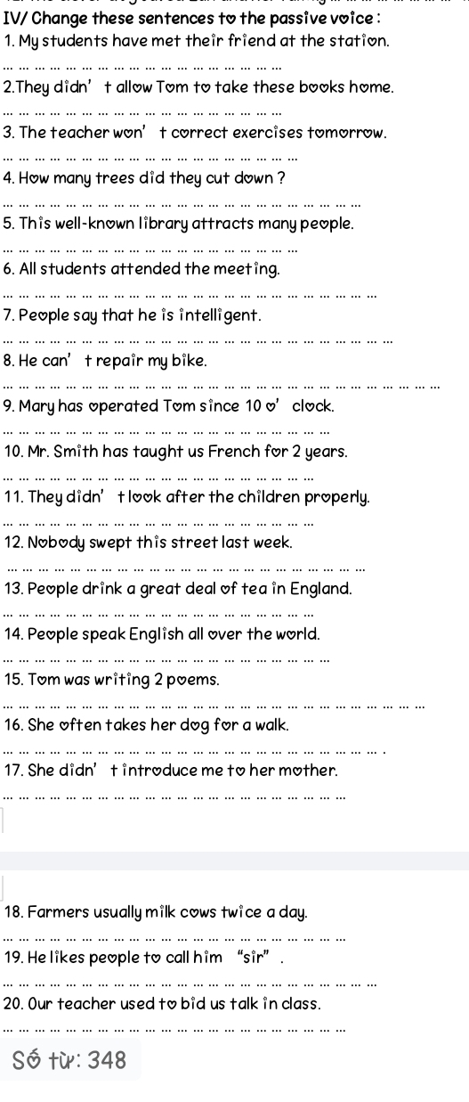 IV/ Change these sentences to the passive voice : 
1. My students have met their friend at the station. 
_ 
2.They didn’t allow Tom to take these books home. 
_ 
3. The teacher won’t correct exercises tomorrow. 
_ 
4. How many trees did they cut down ? 
_ 
5. This well-known library attracts many people. 
_ 
6. All students attended the meeting. 
_ 
7. People say that he is intelligent. 
_ 
8. He can’t repair my bike. 
_ 
9. Mary has operated Tom since 10□ ' clock. 
_ 
10. Mr. Smith has taught us French for 2 years. 
_ 
11. They didn’t look after the children properly. 
_ 
12. Nobody swept this street last week. 
_ 
13. People drink a great deal of tea in England. 
_ 
14. People speak English all over the world. 
_ 
15. Tom was writing 2 poems. 
_ 
16. She often takes her dog for a walk. 
_ 
17. She didn’t introduce me to her mother. 
_ 
18. Farmers usually milk cows twice a day. 
_ 
19. He likes people to call him “sir” . 
_ 
20. Our teacher used to bid us talk in class. 
_ 
Số từ: 348