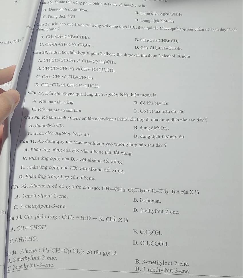 “ Ấu 26. Thuộc thử dùng phân biệt but-1-yne và but-2-yne là
A. Dung dịch nước Brom B. Dung dịch AgNO₃/NH₃
C. Dung dịch HCl D. Dung dịch KMnO₄
o1 Cầu 27. Khi cho but-1-ene tác dụng với dung dịch HBr, theo qui tắc Maccopnhicop sản phẩm nào sau dây là sản
phẩm chính ?
thị CTPT A. CH_3-CH_2-CHBr-CH_2Br
B. CH_3-CH_2- CHBr-CH_3.
C. ( CH_2Br-CH_2 ( H_2-CH_2= Br.
D. CH_3-CH_2-CH_2-CH_2Br.
Câu 28. Hidrat hóa hỗn hợp X gồm 2 alkene thu được chỉ thu được 2 alcohol. X gồm
A. CH₃CH=CH( CH_3 và CH_2=C(CH_3)CH_3.
B. CH₃CH=CHCH₃ và CH_2=CHCH_2CH_3.
C. CH_2=CH_2 và CH_2= C HCH_3.
* là D. CH_2=CH_2 và CH_3CH=CHCH_3.
Cầu 29, Dẫn khí ethyne qua dung dịch AgNO_3/NH_3 3, hiện tượng là
A. Kết tủa màu vàng B. Có khí bay lên
C. Kết tủa màu xanh lam D. Có kết tủa màu đỏ nâu
Cầu 30. Để làm sạch ethene có lẫn acetylene ta cho hỗn hợp đi qua dung dịch nào sau đây ?
A. dung dịch Cl₂. B. dung dịch Br₂.
C. dung dịch AgNO_3 /NH₃ dư. D. dung dịch KMnO₄ dư.
Câu 31. Áp dụng quy tắc Maccopnhicop vào trường hợp nào sau đây ?
A. Phản ứng cộng của HX vào alkene bất đối xứng.
B. Phản ứng cộng của Br₂ với alkene đối xứng.
C. Phản ứng cộng của HX vào alkene đối xứng.
D. Phản ứng trùng hợp của alkene.
Câu 32. Alkene X có công thức cấu tạo: CH_3-CH_2-C(CH_3)=CH-CH_3. Tên của X là
A. 3-methylpent-2-ene. B. isohexan.
C. 3-methylpent-3-ene.
ữu
D. 2-ethylbut-2-ene.
âu 33. Cho phản ứng : C_2H_2+H_2Oto X. Chất * 1a
A. CH_2=CHOH.
B. C_2H_5OH.
C. CH₃CHO.
D. CH_3COOH.
iu 34. Alkene CH_3-CH=C(CH_3)_2 có tên gọi là
A. 2-methylbut-2-ene.
C, 2-methybut-3-ene.
B. 3-methylbut-2-ene.
D. 3-methylbut-3-ene.