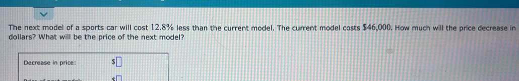 The next model of a sports car will cost 12.8% less than the current model. The current model costs $46,000. How much will the price decrease in
dollars? What will be the price of the next model? 
Decrease in price: