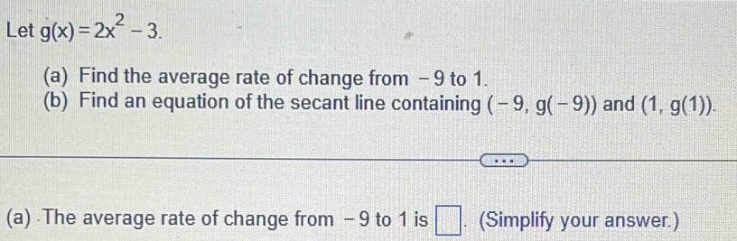 Let g(x)=2x^2-3. 
(a) Find the average rate of change from - 9 to 1. 
(b) Find an equation of the secant line containing (-9,g(-9)) and (1,g(1)). 
(a) The average rate of change from - 9 to 1 is □ . (Simplify your answer.)