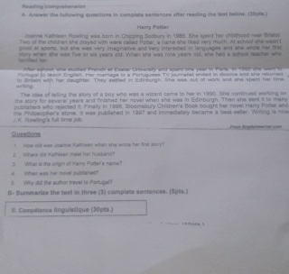 Rasiting comprehension 
A. Anewer the following queaisions in complets santances after reading the was beiirw. (30p6s.) 
Harry Potter 
Jownne Kathleen Powling was born in Chipping Sodbury in 1985. She spont her chidhood neer Bristor. 
Two of the chidren she played with were called Potar, a name she liked very much. At school she wasn't 
golel al sports, but sne was very imaginative and very interested in languages and sie wrots her first 
terfed her eary when she was five of six years old. When she was nine years old, she had a school teacher who 
fter eshoof she studled French at Exater University and spant one year in Paris. In 1992 she wem to 
Portugal to teash English. Her marriage to a Portuguess TV journalisl onced in divorce and she reumar 
wrtling . to Antain with her deuphter. They saitled in Edinburg?. She was out of work and whe spen her time 
The idea of telling the story of a boy who was a wizard came to her in 1990. She comnued working on 
the slory for several years and finished her novel when she was in Edinburgh. Then she sent it to many 
publishers who rejected it. Finally in 1998, Bloomabury Children's Book bought her novel Harry Polter and 
J. K Rowling's full time job me Philpaopher's stone. It was pubilished in 1997 and immeoiatoly became a beel seiter. Writng is now 
Queatione 
! How old was Joanne Kathleen when she wrote her first story? 
2. Where did Kathleen meel her hussand? 
3 Whai is the orgin of Harry Pulter's name? 
# When was her hovel published? 
5. Why did the suthor tavel to Partugel? 
B- Summarize the taxt in three (3) complate sentances. (5pts.) 
I/. Compétance linguistique (30pts.) 
..=. rannee s