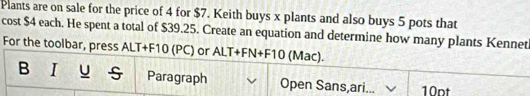 Plants are on sale for the price of 4 for $7. Keith buys x plants and also buys 5 pots that 
cost $4 each. He spent a total of $39.25. Create an equation and determine how many plants Kennet 
For the toolbar, press ALT+F10 (PC) or ALT+FN+F10 (Mac). 
B I U Paragraph Open Sans,ari... 10pt