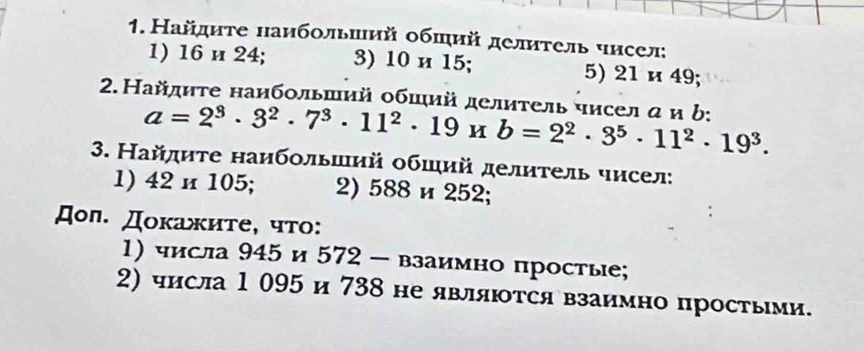 Найдиτе наибольший обший делиτель чисел; 
1) 16 и 24; 3) 10 и 15; 5) 21 и 49; 
2. Найдиτе наибольший обший делитель чисел α и b: a=2^3· 3^2· 7^3· 11^2· 19* b=2^2· 3^5· 11^2· 19^3. 
3. Найдиτе наибольший обший делηтель чисел: 
1) 42 и 105; 2) 588 и 252; 
Дол. Докажите, что: 
1) числа 945 и 572 - взаимно простые; 
2) числа 1 095 и 738 не явлляются взаимно простыми.