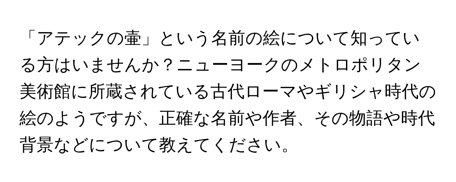 「アテックの壷」という名前の絵について知っている方はいませんか？ニューヨークのメトロポリタン美術館に所蔵されている古代ローマやギリシャ時代の絵のようですが、正確な名前や作者、その物語や時代背景などについて教えてください。