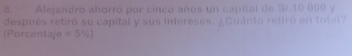 Alejandro ahorró por cinco años un capital de S/.10 000 y 
después retiró su capital y sus intereses. ¿Cuánto retiró en total? 
(Porcentaje =5% )