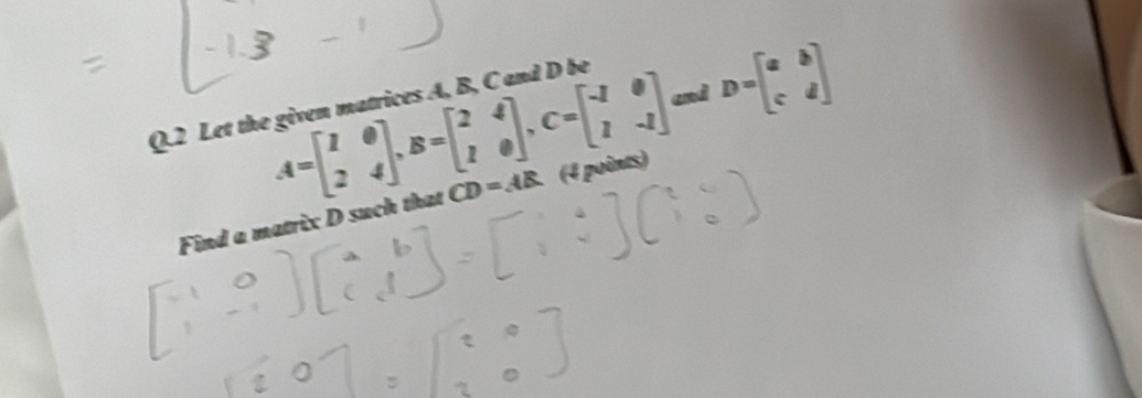 A=beginbmatrix 1&0 2&4endbmatrix , B=beginbmatrix 2&4 1&0endbmatrix , C=beginbmatrix -1&0 1&-1endbmatrix and D=beginbmatrix a&b c&dendbmatrix
Q.2 Let the given matrices A, B, C and D be
Find a matrix D such that CD=AB (4 points)