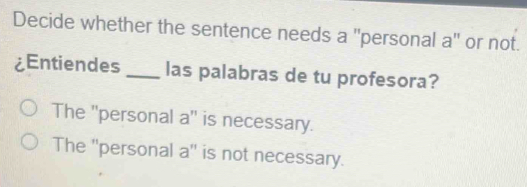 Decide whether the sentence needs a "personal a" or not.
¿Entiendes _las palabras de tu profesora?
The ''personal a'' is necessary.
The ''personal a'' is not necessary.