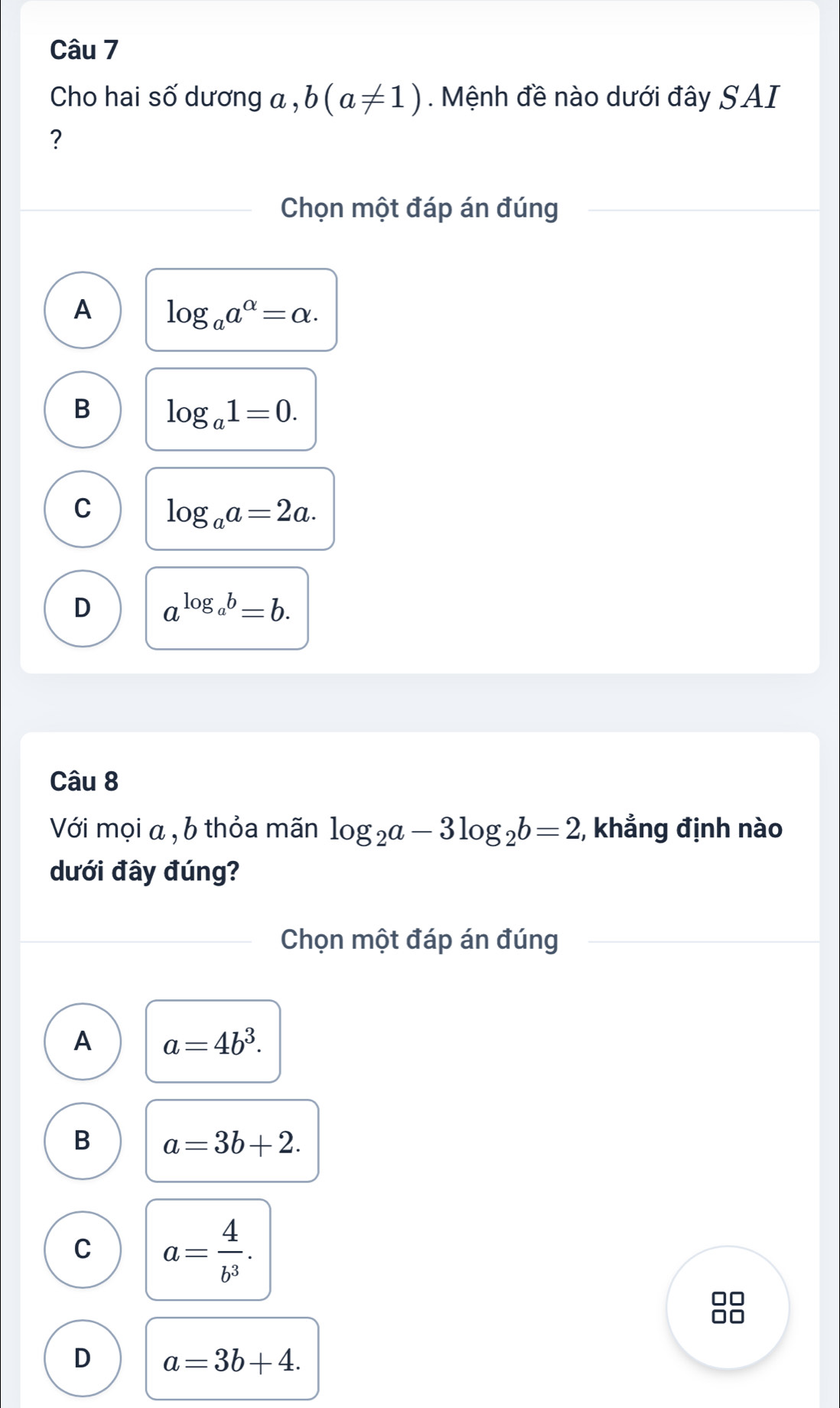 Cho hai số dương a , b(a!= 1). Mệnh đề nào dưới đây SAI
?
Chọn một đáp án đúng
A log _aa^(alpha)=alpha.
B log _a1=0.
C log _aa=2a.
D a^(log _a)b=b. 
Câu 8
Với mọi a , b thỏa mãn log _2a-3log _2b=2;, khẳng định nào
dưới đây đúng?
Chọn một đáp án đúng
A a=4b^3.
B a=3b+2.
C a= 4/b^3 . 
10
D a=3b+4.