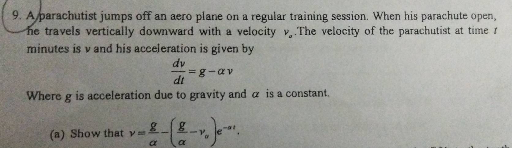 A parachutist jumps off an aero plane on a regular training session. When his parachute open, 
he travels vertically downward with a velocity . V_o.The velocity of the parachutist at time 1
minutes is v and his acceleration is given by
 dv/dt =g-alpha v
Where g is acceleration due to gravity and α is a constant. 
(a) Show that v= g/alpha  -( g/alpha  -v_0)e^(-alpha t).