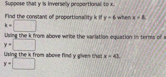 Suppose that y is inversely proportional to x. 
Find the constant of proportionality k if y=6 when x=8.
k=□
Using the k from above write the variation equation in terms of x
y= □ □°
Using the k from above find y given that x=43.
y= □ □