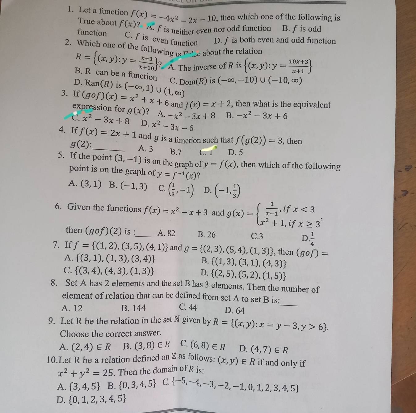 Let a function f(x)=-4x^2-2x-10 , then which one of the following is
True about f(x) ? A. f is neither even nor odd function B. f is odd
function C. f is even function D. f is both even and odd function
2. Which one of the following is E_sim  Ise about the relation
R= (x,y):y= (x+3)/x+10  ? A. The inverse of R is  (x,y):y= (10x+3)/x+1 
B. R can be a function C. Dom(R) is (-∈fty ,-10)∪ (-10,∈fty )
D. Ran(R) is (-∈fty ,1)∪ (1,∈fty )
3. If (gof)(x)=x^2+x+6 and f(x)=x+2 , then what is the equivalent
expression for g(x) ? A. -x^2-3x+8 B. -x^2-3x+6
C. x^2-3x+8 D. x^2-3x-6
4. If f(x)=2x+1 and g is a function such that f(g(2))=3 , then
g(2): _
A. 3 B.7 C. 1 D. 5
5. If the point (3,-1) is on the graph of y=f(x) , then which of the following
point is on the graph of y=f^(-1)(x) ?
A. (3,1) B. (-1,3) C. ( 1/3 ,-1) D. (-1, 1/3 )
6. Given the functions f(x)=x^2-x+3 and g(x)=beginarrayl  1/x-1 ,ifx<3 x^2+1,ifx≥ 3endarray. ,
then (gof)(2) is :_ A. 82 B. 26 C.3 D.  1/4 
7. If f= (1,2),(3,5),(4,1) and g= (2,3),(5,4),(1,3) , then (gof)=
A.  (3,1),(1,3),(3,4) B.  (1,3),(3,1),(4,3)
C.  (3,4),(4,3),(1,3) D.  (2,5),(5,2),(1,5)
8. Set A has 2 elements and the set B has 3 elements. Then the number of
element of relation that can be defined from set A to set B is:
A. 12 B. 144 C. 44 D. 64
_
9. Let R be the relation in the set N given by R= (x,y):x=y-3,y>6 .
Choose the correct answer.
A. (2,4)∈ R B. (3,8)∈ R C. (6,8)∈ R D. (4,7)∈ R
10.Let R be a relation defined on Z as follows: (x,y)∈ R if and only if
x^2+y^2=25. Then the domain of R is:
A.  3,4,5 B.  0,3,4,5 C.  -5,-4,-3,-2,-1,0,1,2,3,4,5
D.  0,1,2,3,4,5