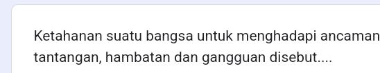 Ketahanan suatu bangsa untuk menghadapi ancaman 
tantangan, hambatan dan gangguan disebut....