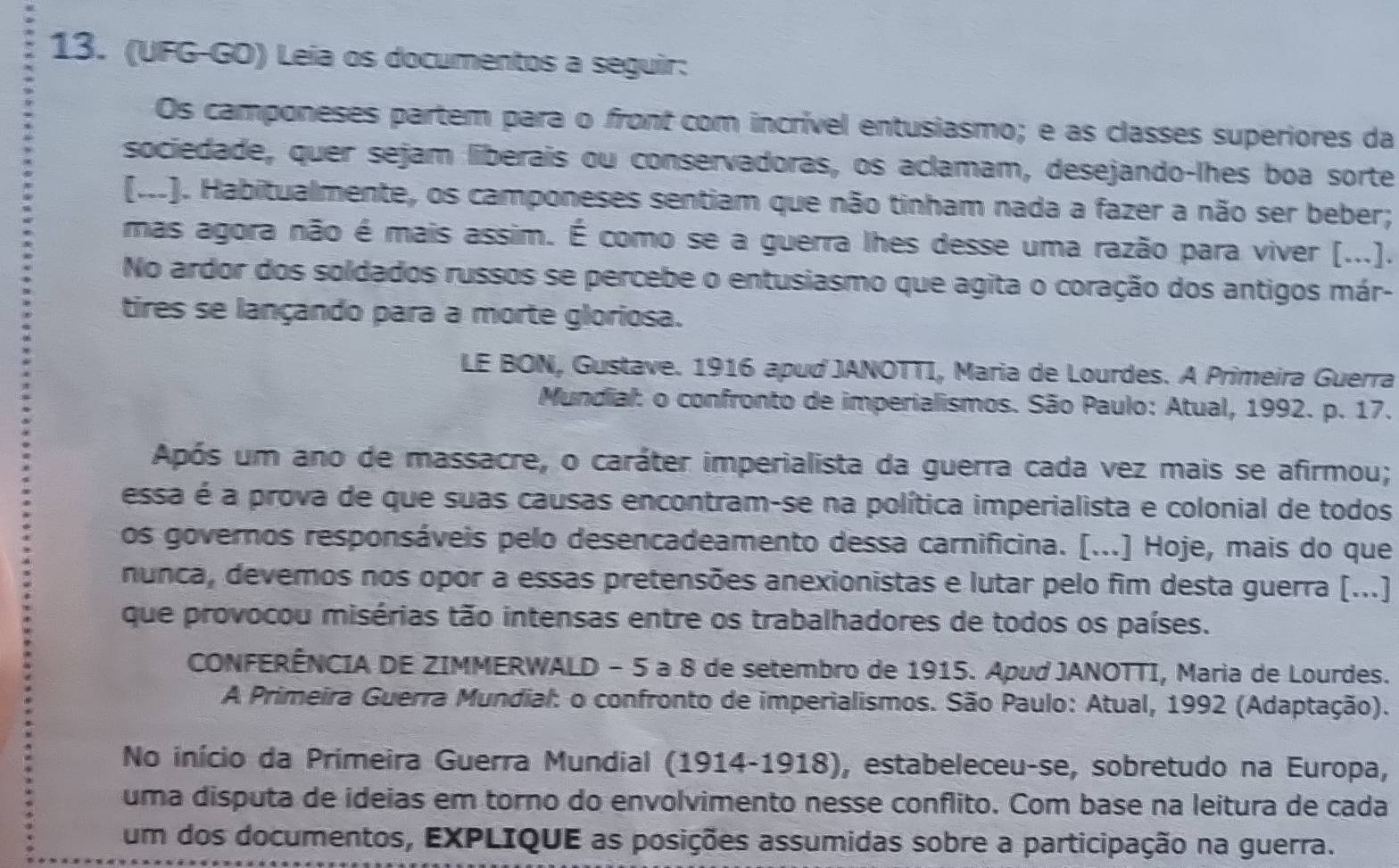 (UFG-GO) Leía os documentos a seguir:
Os camponeses partem para o front com incrível entusiasmo; e as classes superiores da
sociedade, quer sejam liberais ou conservadoras, os aclamam, desejando-lhes boa sorte
(M). Habitualmente, os camponeses sentiam que não tinham nada a fazer a não ser beber;
mas agora não é mais assim. É como se a guerra lhes desse uma razão para viver (...).
No ardor dos soldados russos se percebe o entusiasmo que agita o coração dos antigos már-
tires se lançando para a morte gloriosa.
LE BON, Gustave. 1916 apud JANOTTI, Maria de Lourdes. A Primeira Guerra
Mundial: o confronto de imperialismos. São Paulo: Atual, 1992. p. 17.
Após um ano de massacre, o caráter imperialista da guerra cada vez mais se afirmou;
essa é a prova de que suas causas encontram-se na política imperialista e colonial de todos
os governos responsáveis pelo desencadeamento dessa carnificina. [...] Hoje, mais do que
nunca, devemos nos opor a essas pretensões anexionistas e lutar pelo fim desta guerra (...]
que provocou misérias tão intensas entre os trabalhadores de todos os países.
CONFERÊNCIA DE ZIMMERWALD - 5 a 8 de setembro de 1915. Apud JANOTTI, Maria de Lourdes.
A Primeira Guerra Mundial: o confronto de imperialismos. São Paulo: Atual, 1992 (Adaptação).
No início da Primeira Guerra Mundial (1914-1918), estabeleceu-se, sobretudo na Europa,
uma disputa de ideias em torno do envolvimento nesse conflito. Com base na leitura de cada
um dos documentos, EXPLIQUE as posições assumidas sobre a participação na guerra.