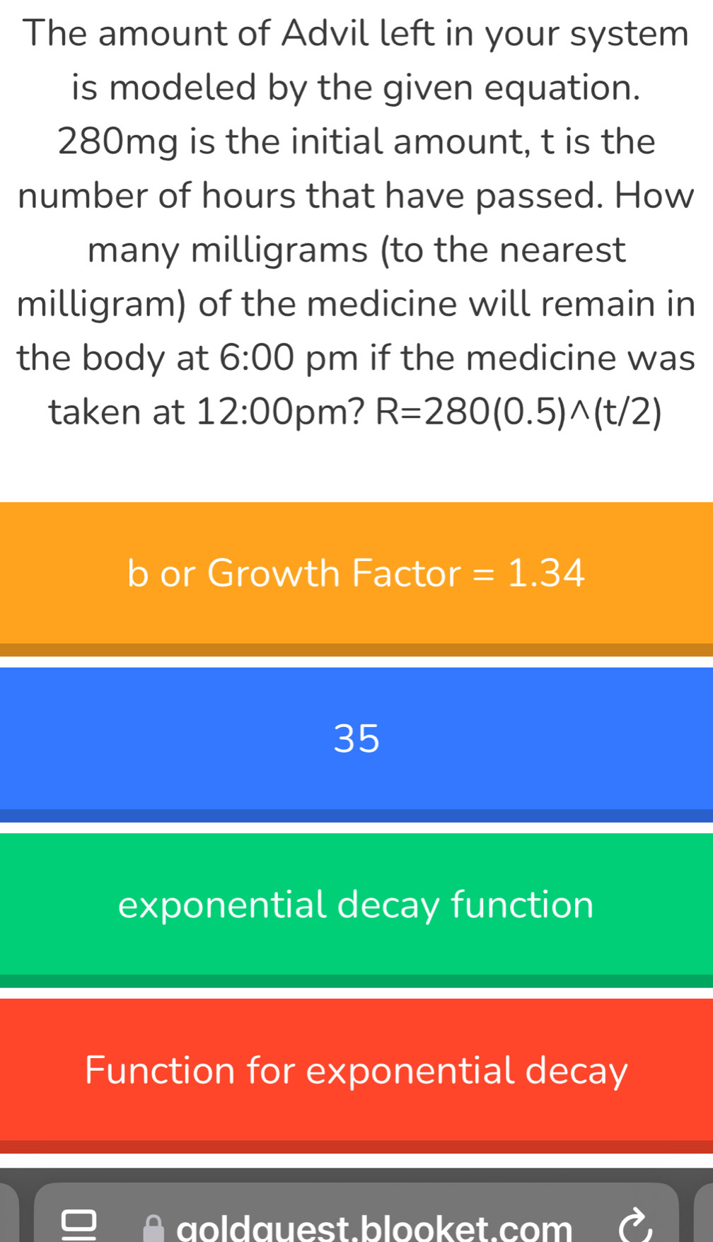 The amount of Advil left in your system
is modeled by the given equation.
280mg is the initial amount, t is the
number of hours that have passed. How
many milligrams (to the nearest
milligram) of the medicine will remain in
the body at 6:00 pm if the medicine was
taken at 12:00 pm? R=280(0.5)wedge (t/2)
b or Growth Factor =1.34
35
exponential decay function
Function for exponential decay
aoldauest.blooket.com