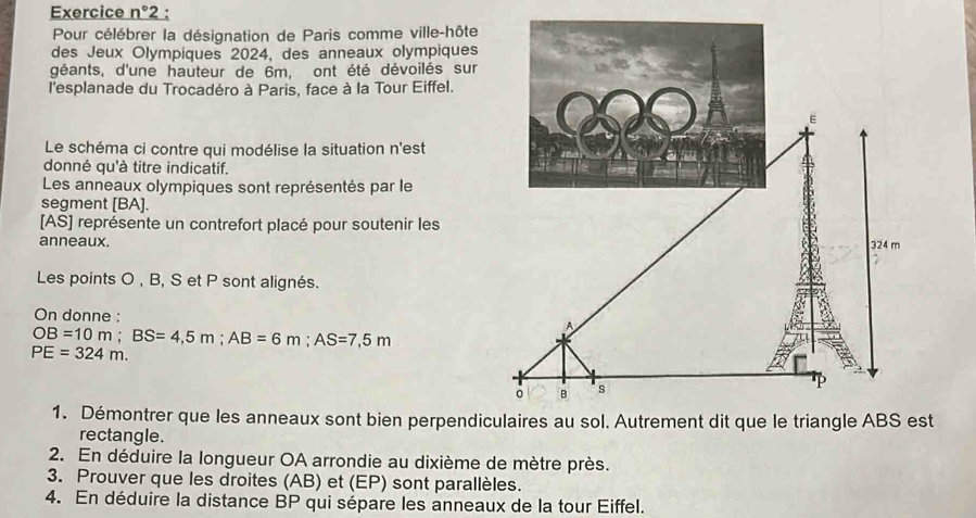 Exercice n°2 2 : 
Pour célébrer la désignation de Paris comme ville-hôte 
des Jeux Olympiques 2024, des anneaux olympiques 
géants, d'une hauteur de 6m, ont été dévoilés sur 
l'esplanade du Trocadéro à Paris, face à la Tour Eiffel. 
Le schéma ci contre qui modélise la situation n'est 
donné qu'à titre indicatif. 
Les anneaux olympiques sont représentés par le 
segment [ BA ]. 
[AS] représente un contrefort placé pour soutenir les 
anneaux. 
Les points O , B, S et P sont alignés. 
On donne :
OB=10m; BS=4,5m; AB=6m; AS=7,5m
PE=324m. 
1. Démontrer que les anneaux sont bien perpendicst 
rectangle. 
2. En déduire la longueur OA arrondie au dixième de mètre près. 
3. Prouver que les droites (AB) et (EP) sont parallèles. 
4. En déduire la distance BP qui sépare les anneaux de la tour Eiffel.