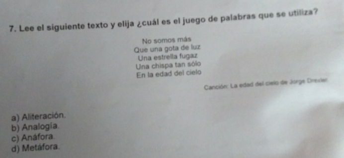 Lee el siguiente texto y elija ¿cuál es el juego de palabras que se utiliza?
No somos más
Que una gota de luz
Una estrella fugaz
Una chispa tan sólo
En la edad del cielo
Canción: La edad del cielo de Jonge Dresler
a) Aliteración.
b) Analogía.
c) Anáfora.
d) Metáfora.