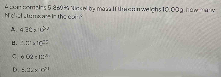 A coin contains 5.869% Nickel by mass.If the coin weighs 10.00g, how-many
Nickel atoms are in the coin?
A. 4.30* 10^(22)
B. 3.01* 10^(23)
C. 6.02* 10^(25)
D. 6.02* 10^(21)