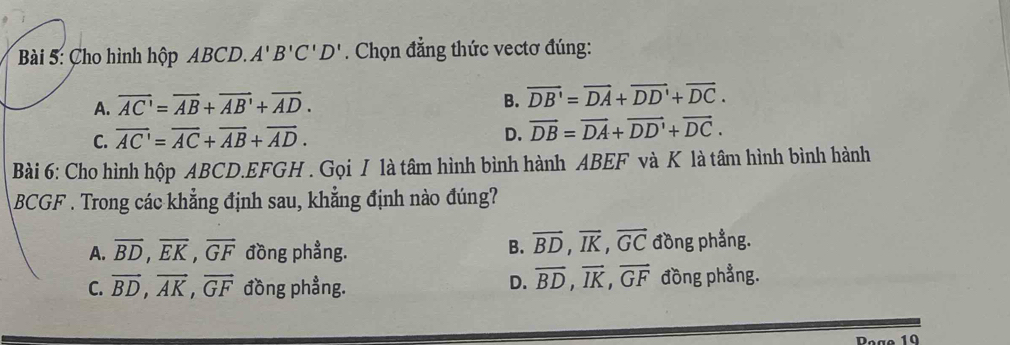 Cho hình hộp ABCD. A'B'C'D'. Chọn đẳng thức vectơ đúng:
A. overline AC'=overline AB+overline AB'+overline AD. B. vector DB'=overline DA+vector DD'+vector DC.
C. overline AC'=overline AC+overline AB+overline AD.
D. vector DB=vector DA+vector DD'+vector DC. 
Bài 6: Cho hình hộp ABCD. EFGH. Gọi I là tâm hình bình hành ABEF và K là tâm hình bình hành
BCGF. Trong các khẳng định sau, khẳng định nào đúng?
A. overline BD, overline EK, overline GF đồng phẳng. B. vector BD, vector IK, vector GC đồng phẳng.
C. vector BD, vector AK, vector GF đồng phẳng. D. overline BD, overline IK, overline GF đồng phẳng.
Poge 10