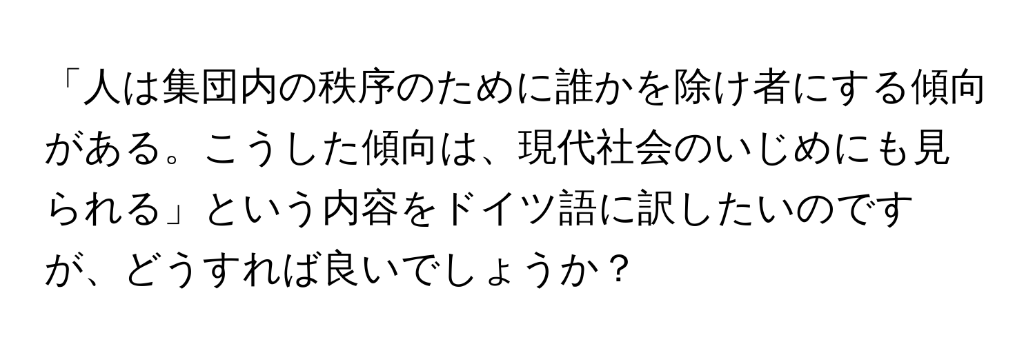 「人は集団内の秩序のために誰かを除け者にする傾向がある。こうした傾向は、現代社会のいじめにも見られる」という内容をドイツ語に訳したいのですが、どうすれば良いでしょうか？