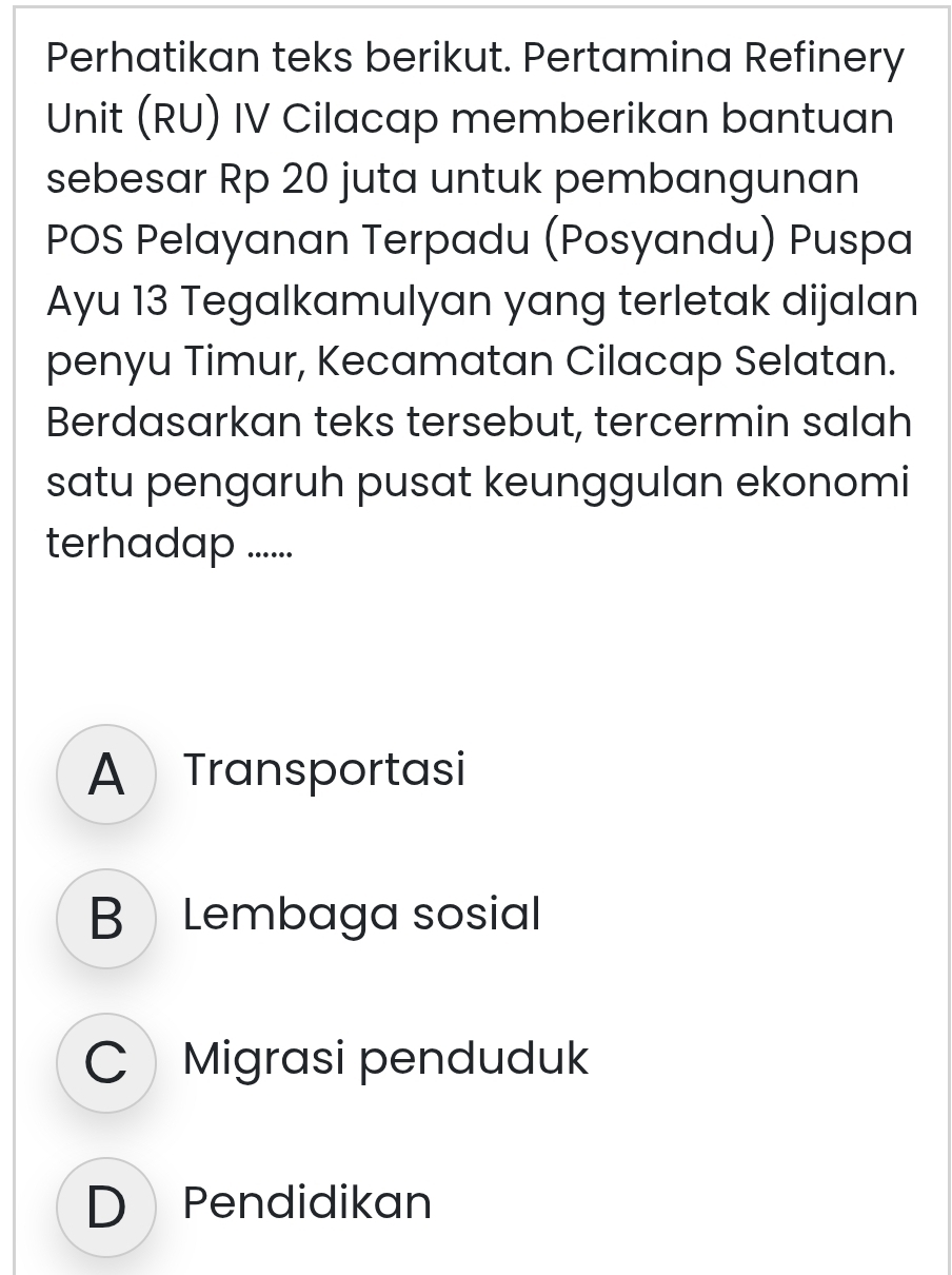 Perhatikan teks berikut. Pertamina Refinery
Unit (RU) IV Cilacap memberikan bantuan
sebesar Rp 20 juta untuk pembangunan
POS Pelayanan Terpadu (Posyandu) Puspa
Ayu 13 Tegalkamulyan yang terletak dijalan
penyu Timur, Kecamatan Cilacap Selatan.
Berdasarkan teks tersebut, tercermin salah
satu pengaruh pusat keunggulan ekonomi
terhadap ......
A Transportasi
B Lembaga sosial
Migrasi penduduk
D Pendidikan